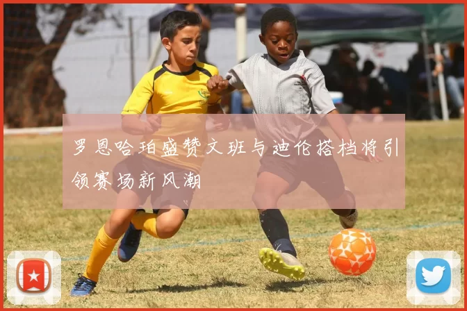 罗恩哈珀盛赞文班与迪伦搭档将引领赛场新风潮