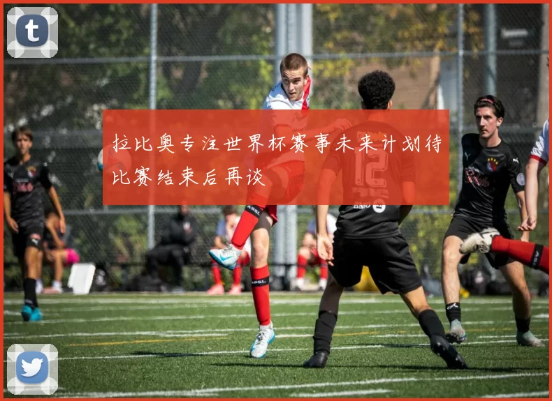 拉比奥专注世界杯赛事未来计划待比赛结束后再谈