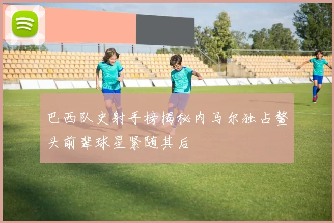 巴西队史射手榜揭秘内马尔独占鳌头前辈球星紧随其后