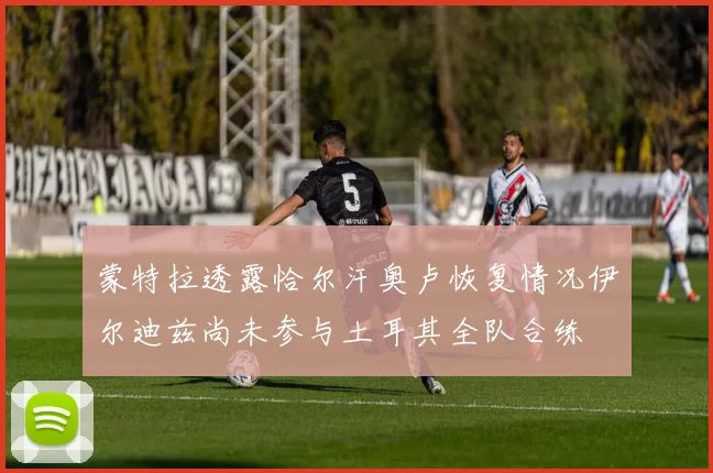 蒙特拉透露恰尔汗奥卢恢复情况伊尔迪兹尚未参与土耳其全队合练