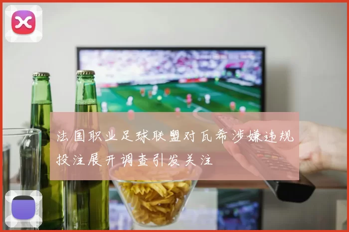 法国职业足球联盟对瓦希涉嫌违规投注展开调查引发关注