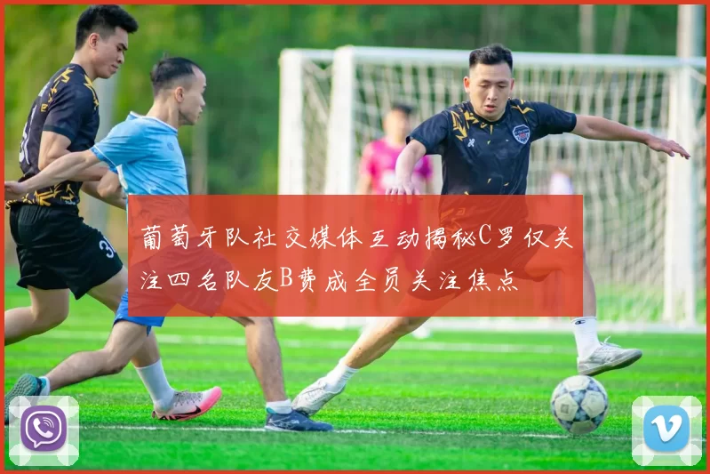 葡萄牙队社交媒体互动揭秘C罗仅关注四名队友B费成全员关注焦点